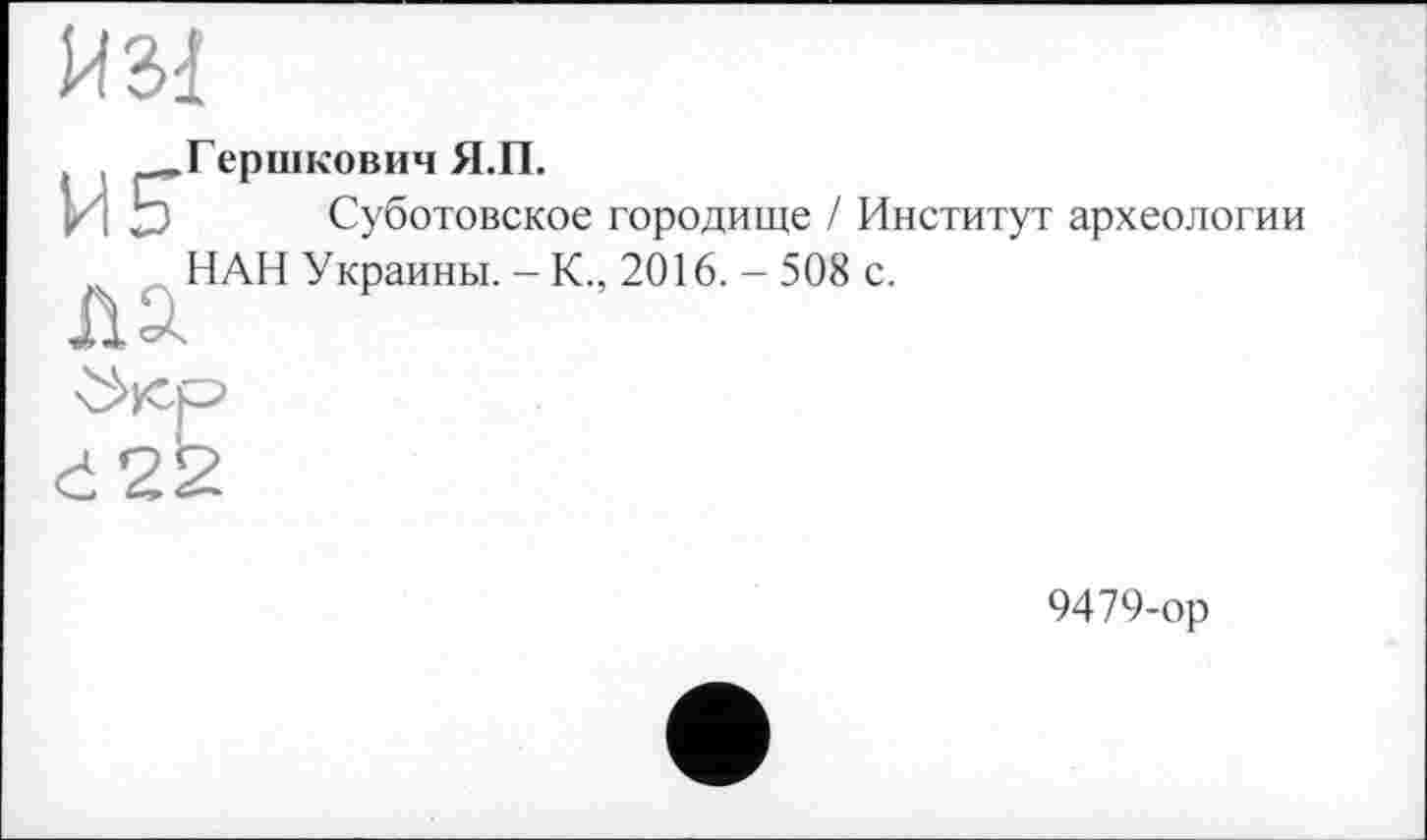 ﻿И Зі
, ^.Гершкович Я.П.
И Ъ Суботовское городище / Институт археологии НАН Украины. - К., 2016. - 508 с.
Л
Č22
9479-ор